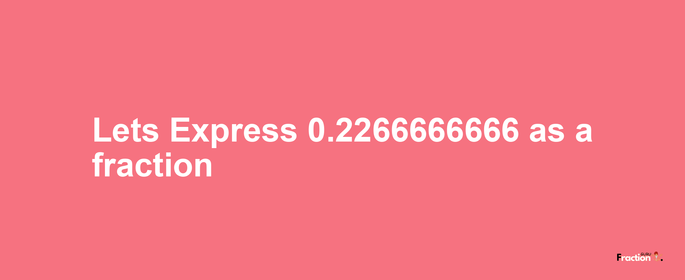 Lets Express 0.2266666666 as afraction